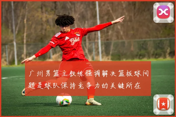 广州男篮主教练强调解决篮板球问题是球队保持竞争力的关键所在