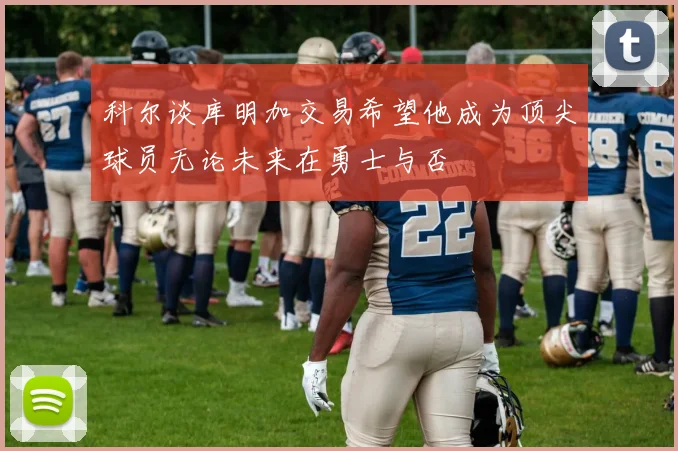 科尔谈库明加交易希望他成为顶尖球员无论未来在勇士与否