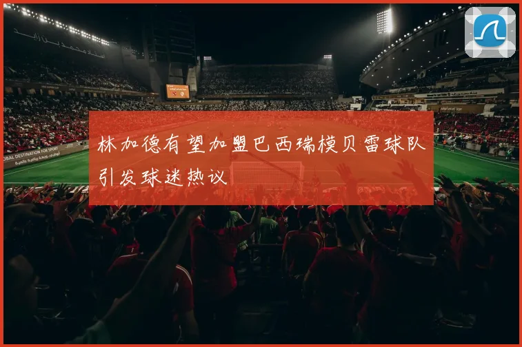 林加德有望加盟巴西瑞模贝雷球队引发球迷热议