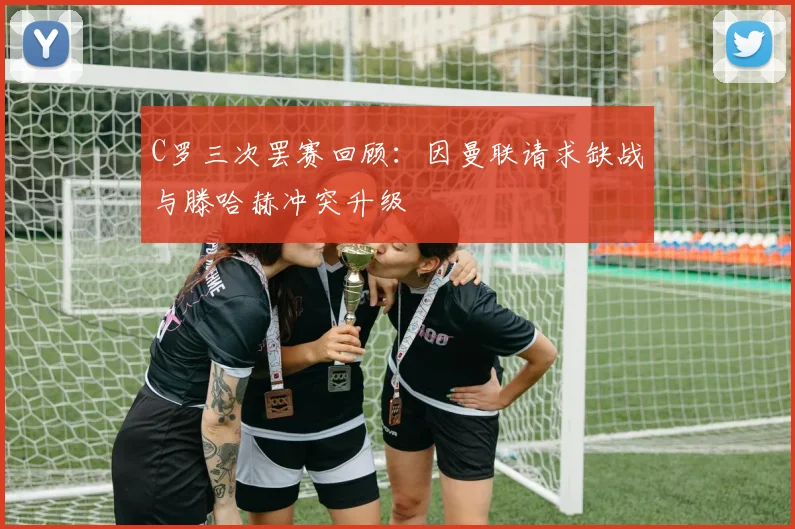 C罗三次罢赛回顾：因曼联请求缺战与滕哈赫冲突升级