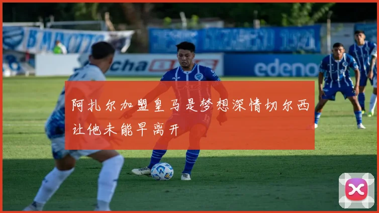 阿扎尔加盟皇马是梦想深情切尔西让他未能早离开