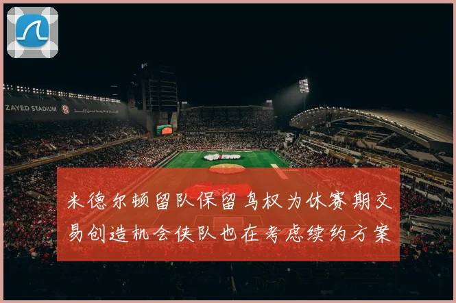 米德尔顿留队保留鸟权为休赛期交易创造机会侠队也在考虑续约方案