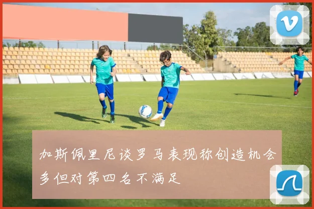加斯佩里尼谈罗马表现称创造机会多但对第四名不满足