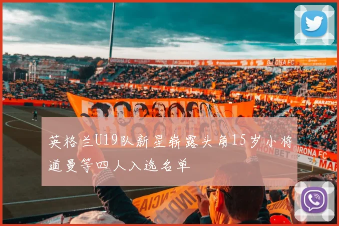 英格兰U19队新星崭露头角15岁小将道曼等四人入选名单