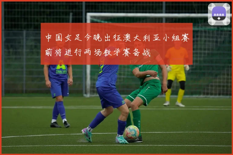 中国女足今晚出征澳大利亚小组赛前将进行两场教学赛备战