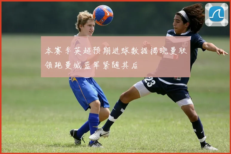 本赛季英超预期进球数据揭晓曼联领跑曼城蓝军紧随其后