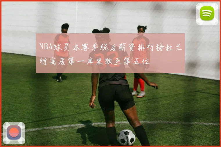NBA球员本赛季税后薪资排行榜杜兰特高居第一库里跌至第五位