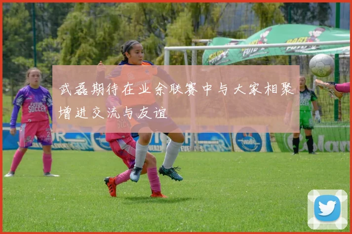 武磊期待在业余联赛中与大家相聚增进交流与友谊