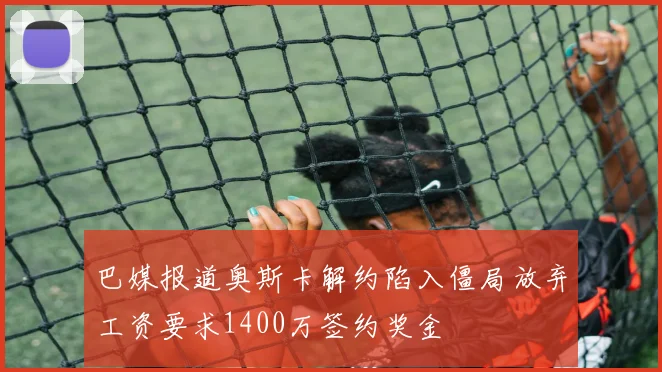 巴媒报道奥斯卡解约陷入僵局放弃工资要求1400万签约奖金