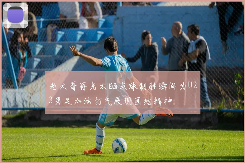 老大哥蒋光太晒点球制胜瞬间为U23男足加油打气展现团结精神