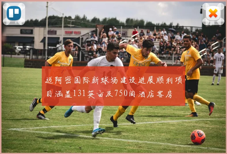 迈阿密国际新球场建设进展顺利项目涵盖131英亩及750间酒店客房