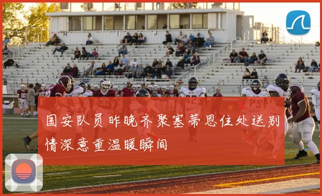 国安队员昨晚齐聚塞蒂恩住处送别情深意重温暖瞬间