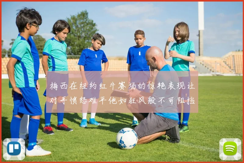 梅西在纽约红牛赛场的惊艳表现让对手愤怒难平他如狂风般不可阻挡