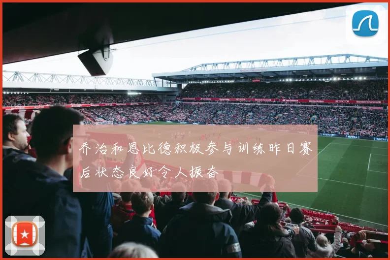 乔治和恩比德积极参与训练昨日赛后状态良好令人振奋