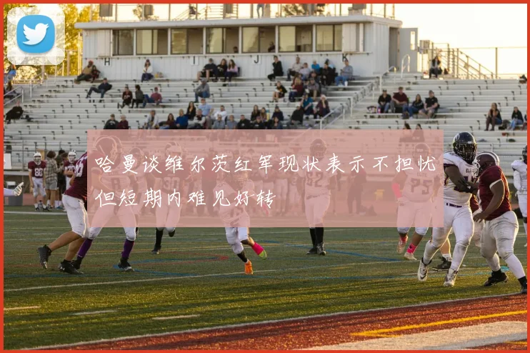 哈曼谈维尔茨红军现状表示不担忧但短期内难见好转