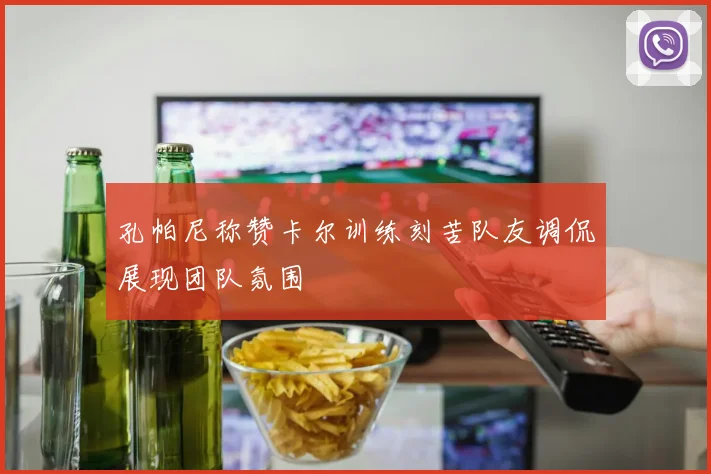 孔帕尼称赞卡尔训练刻苦队友调侃展现团队氛围