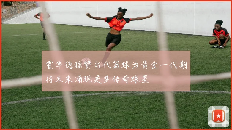 霍华德称赞当代篮球为黄金一代期待未来涌现更多传奇球星