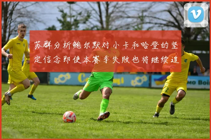 苏群分析鲍尔默对小卡和哈登的坚定信念即使本赛季失败也将继续追求成功