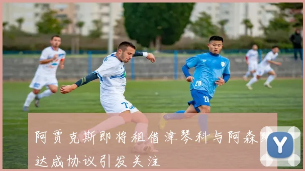 阿贾克斯即将租借津琴科与阿森纳达成协议引发关注
