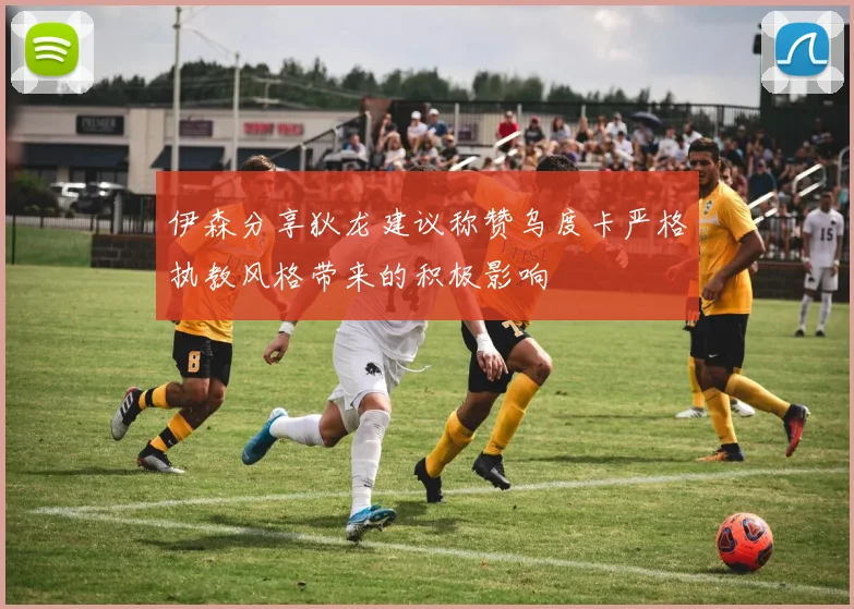 伊森分享狄龙建议称赞乌度卡严格执教风格带来的积极影响