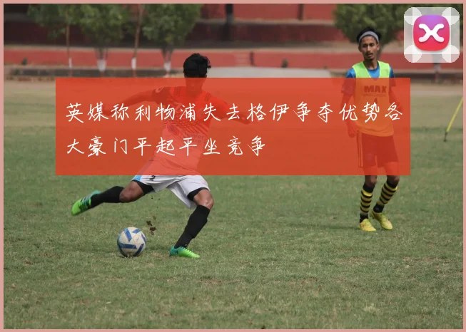 英媒称利物浦失去格伊争夺优势各大豪门平起平坐竞争