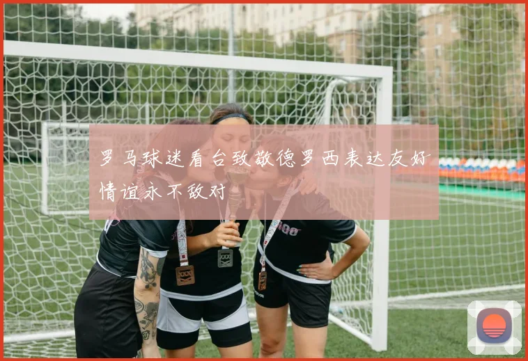 罗马球迷看台致敬德罗西表达友好情谊永不敌对