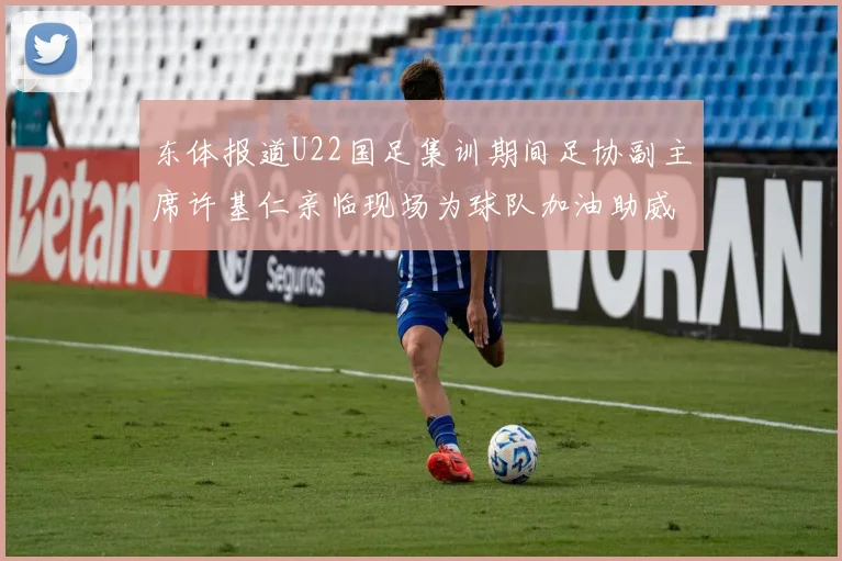 东体报道U22国足集训期间足协副主席许基仁亲临现场为球队加油助威