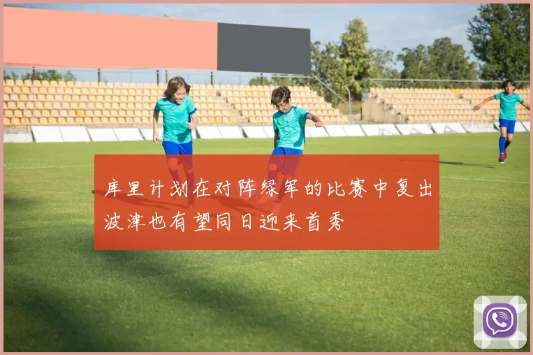 库里计划在对阵绿军的比赛中复出波津也有望同日迎来首秀