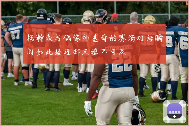 杨瀚森与偶像约基奇的赛场对话瞬间如此接近却又遥不可及