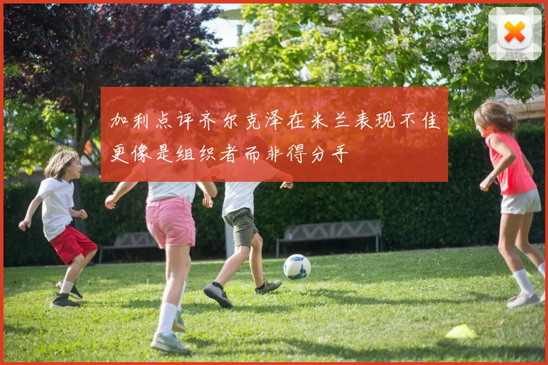 加利点评齐尔克泽在米兰表现不佳更像是组织者而非得分手