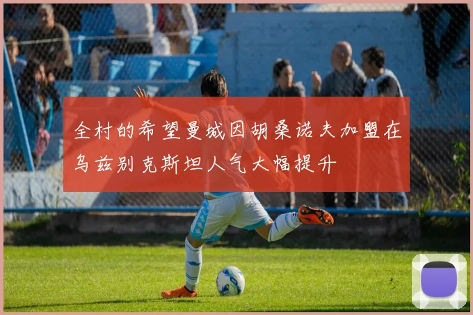 全村的希望曼城因胡桑诺夫加盟在乌兹别克斯坦人气大幅提升