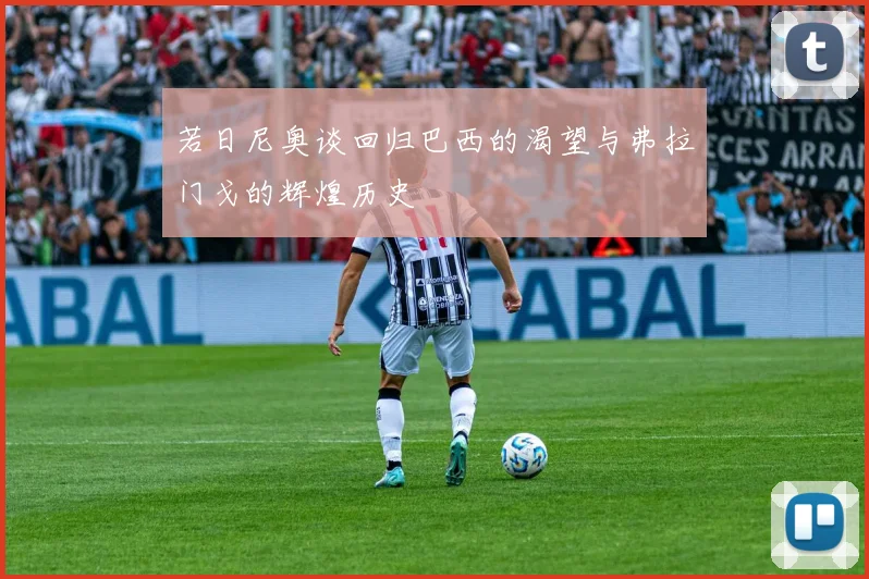 若日尼奥谈回归巴西的渴望与弗拉门戈的辉煌历史