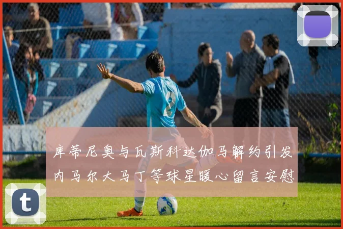 库蒂尼奥与瓦斯科达伽马解约引发内马尔大马丁等球星暖心留言安慰
