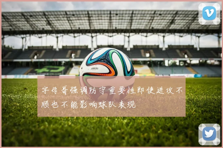 字母哥强调防守重要性即使进攻不顺也不能影响球队表现