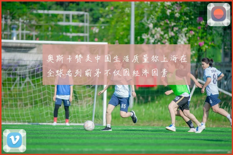 奥斯卡赞美中国生活质量称上海在全球名列前茅不仅因经济因素