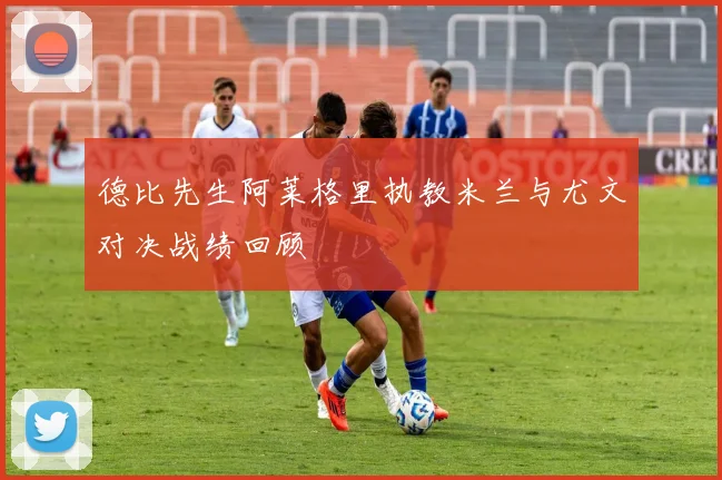 德比先生阿莱格里执教米兰与尤文对决战绩回顾