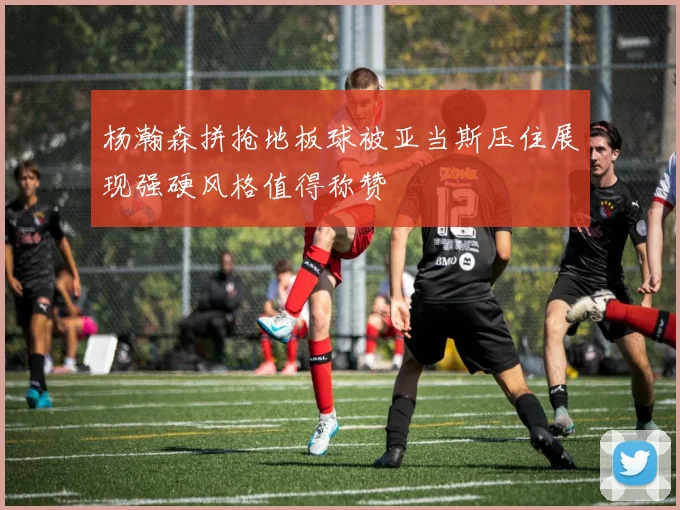 杨瀚森拼抢地板球被亚当斯压住展现强硬风格值得称赞