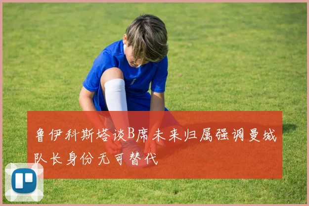鲁伊科斯塔谈B席未来归属强调曼城队长身份无可替代